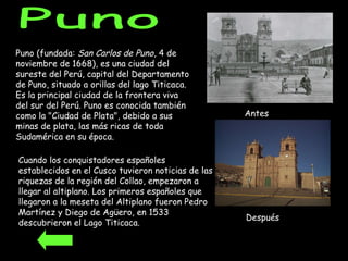 Puno (fundada:  San Carlos de Puno , 4 de noviembre de 1668), es una ciudad del sureste del Perú, capital del Departamento de Puno, situado a orillas del lago Titicaca. Es la principal ciudad de la frontera viva del sur del Perú. Puno es conocida también como la "Ciudad de Plata", debido a sus minas de plata, las más ricas de toda Sudamérica en su época.  Puno Cuando los conquistadores españoles establecidos en el Cusco tuvieron noticias de las riquezas de la región del Collao, empezaron a llegar al altiplano. Los primeros españoles que llegaron a la meseta del Altiplano fueron Pedro Martínez y Diego de Agüero, en 1533 descubrieron el Lago Titicaca.  Antes Después 