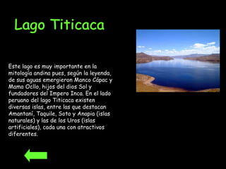 Este lago es muy importante en la mitología andina pues, según la leyenda, de sus aguas emergieron Manco Cápac y Mama Ocllo, hijos del dios Sol y fundadores del Impero Inca. En el lado peruano del lago Titicaca existen diversas islas, entre las que destacan Amantaní, Taquile, Soto y Anapia (islas naturales) y las de los Uros (islas artificiales), cada una con atractivos diferentes.   Lago Titicaca 