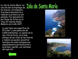 Isla de Santa María La  isla de Santa Maria'  es una isla del archipiélago de las Azores, oficialmente, la primera descubierta y también la primera en ser poblada. Fue descubierta por Diogo de Silves en un viaje de regreso desde Madeira en el año 1427.   La isla tiene una superficie de 97,5 km² y una población de 6.500 habitantes. La capital de la isla, Vila do Porto, es la más antigua de las villas de las Azores y todavía se pueden encontrar vestigios de casas antiguas que supuestamente pertenecieron a su primer capitán, con ventanas del siglo XV.  