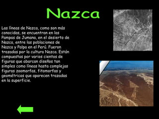 Las líneas de Nazca, como son más conocidas, se encuentran en las Pampas de Jumana, en el desierto de Nazca, entre las poblaciones de Nazca y Palpa en el Perú. Fueron trazadas por la cultura Nazca. Están compuestas por varios cientos de figuras que abarcan diseños tan simples como líneas hasta complejas figuras zoomorfas, fitomorfas y geométricas que aparecen trazadas en la superficie.  Nazca 