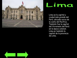 Lima Lima es la capital y ciudad más grande del Perú, ubicada cerca de la costa del Pacífico. También fue la capital del Virreinato del Perú en la época colonial. Lima es también la capital de la provincia de Lima. 