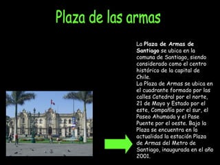 Plaza de las armas La  Plaza de Armas de Santiago  se ubica en la comuna de Santiago, siendo considerado como el centro histórico de la capital de Chile. La Plaza de Armas se ubica en el cuadrante formado por las calles Catedral por el norte, 21 de Mayo y Estado por el este, Compañía por el sur, el Paseo Ahumada y el Pase Puente por el oeste. Bajo la Plaza se encuentra en la actualidad la estación Plaza de Armas del Metro de Santiago, inaugurada en el año 2001. 