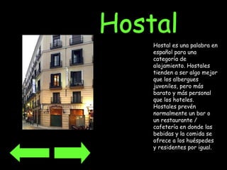Hostal es una palabra en español para una categoría de alojamiento. Hostales tienden a ser algo mejor que los albergues juveniles, pero más barato y más personal que los hoteles. Hostales prevén normalmente un bar o un restaurante / cafetería en donde las bebidas y la comida se ofrece a los huéspedes y residentes por igual.   Hostal 