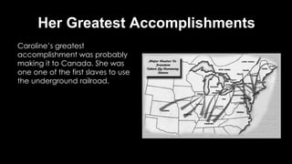 Her Greatest Accomplishments
Caroline’s greatest
accomplishment was probably
making it to Canada. She was
one one of the first slaves to use
the underground railroad.
 