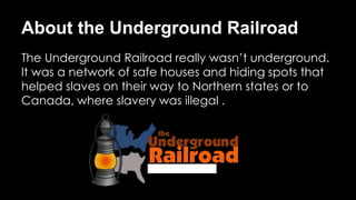 About the Underground Railroad
The Underground Railroad really wasn’t underground.
It was a network of safe houses and hiding spots that
helped slaves on their way to Northern states or to
Canada, where slavery was illegal .
 