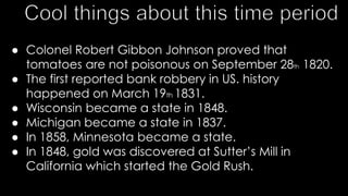 ● Colonel Robert Gibbon Johnson proved that
tomatoes are not poisonous on September 28th 1820.
● The first reported bank robbery in US. history
happened on March 19th 1831.
● Wisconsin became a state in 1848.
● Michigan became a state in 1837.
● In 1858, Minnesota became a state.
● In 1848, gold was discovered at Sutter’s Mill in
California which started the Gold Rush.
 