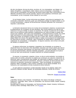 del arte y las diversas técnicas de pintura, escultura, etc. Los conservadores que trabajan con
objetos etnográficos o arqueológicos deben realizar cursos de antropología y arqueología, lo
mismo que los conservadores de colecciones de historia natural deben tener conocimientos de las
diferentes disciplinas de las ciencias naturales. Algunos de los programas de formación para
conservadores ya han incorporado dichas cátedras en sus cursos.
En los Estados Unidos, muchas instituciones que albergan colecciones de investigación han
comenzado a desarrollar directrices y guías que contribuyan a proteger los objetos durante su uso
o al estar almacenados, y algunas de las asociaciones científicas pertinentes han comenzado a
responder a este llamado.
La formación del personal técnico en el campo de la conservación preventiva es esencial para
la implementación de un programa de esta naturaleza. Hay muchos aspectos de la vida de una
institución en los que el trabajo en equipo es importante. Por ejemplo, la protección de los objetos
dentro de una exhibición puede planearse cuidadosamente por medio de trabajo en equipo que
incluya a los curadores, tanto como a los conservadores y al personal técnico y auxiliar. Así, puede
haber participación de estos profesionales desde las etapas iniciales: escoger y preparar los
objetos que puedan ser exhibidos sin peligro de sufrir un grave daño, hasta el cumplimiento de las
etapas finales de la misma. Otro ejemplo de trabajo en equipo son los proyectos de realojamiento
de colecciones en armarios, estanterías, cajas o recipientes de calidad óptima y apropiada, con la
colaboración de conservadores e investigadores. En algunas ocasiones, esto se hace como parte
del traslado a un depósito nuevo.
En algunas instituciones, los programas cooperativos han incorporado en sus planes la
adquisición futura de colecciones y han desarrollado propuestas que incluyen planes para obtener
los recursos necesarios para preservar las colecciones cuando éstas sean recibidas. Esto incluye
el costo de almacenamiento utilizando materiales apropiados, y el costo adicional en el cuál se
incurra por tener que acondicionar un espacio adicional con ambiente apropiado.
En resumen, la conservación preventiva incluye, no sólo el control ambiental, sino también el
sistema optimo de exhibir y almacenar los objetos que constituyen una colección, el desarrollo de
directrices, guías y procedimientos para proteger las colecciones en depósito o durante su uso, la
concientización sobre el tema de conservación, educación y formación de todo el personal de la
institución y el desarrollo de proyectos cooperativos. Todas las actividades de conservación
preventiva deben ser llevadas a cabo en forma coordinada con las demás actividades de la
institución y con la participación de todo el personal de dicha institución.
Un plan global de conservación se debe desarrollar basado en los objetivos reales de la
institución y después de haber valorado las necesidades presentes y futuras de la misma.
Carolyn Rose
Traducción: Amparo R. de Torres
Notas:
1 Hatchfield, Pamela y Jane Carpenter. Formaldehyde: How Great is the Danger to Museum
Collections?, Cambridge, Mass.: Center for Conservation and Technical Studies, Harvard University
Art Museum, 1987.
Se puede pedir al Center for Conservation and Technical Studies, Harvard University Art Museum,
32 Quincy Street, Cambridge, Mass 02138, U. S. A.[ Al texto ]
 