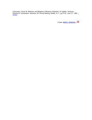 2 Grzywacz, Cecily M. Detection and Mitigation of Museum Pollutants: An Update. American
Institute for Conservation Abstracts, XX Annual Meeting, Buffalo, N. Y., pp 21-22, June 2-7, 1992. [
Al texto ]
[ Volver INDICE GENERAL ]
 