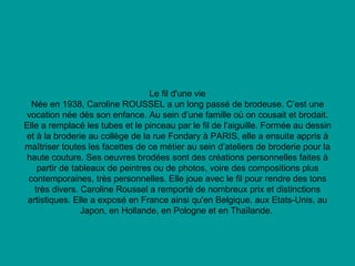 Le fil d'une vie Née en 1938, Caroline ROUSSEL a un long passé de brodeuse. C’est une vocation née dès son enfance. Au sein d’une famille où on cousait et brodait. Elle a remplacé les tubes et le pinceau par le fil de l’aiguille. Formée au dessin et à la broderie au collège de la rue Fondary à PARIS, elle a ensuite appris à maîtriser toutes les facettes de ce métier au sein d’ateliers de broderie pour la haute couture. Ses oeuvres brodées sont des créations personnelles faites à partir de tableaux de peintres ou de photos, voire des compositions plus contemporaines, très personnelles. Elle joue avec le fil pour rendre des tons très divers. Caroline Roussel a remporté de nombreux prix et distinctions artistiques. Elle a exposé en France ainsi qu'en Belgique, aux Etats-Unis, au Japon, en Hollande, en Pologne et en Thaïlande.  
