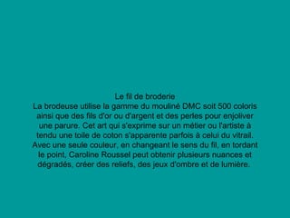 Le fil de broderie La brodeuse utilise la gamme du mouliné DMC soit 500 coloris ainsi que des fils d'or ou d'argent et des perles pour enjoliver une parure. Cet art qui s'exprime sur un métier ou l'artiste à tendu une toile de coton s'apparente parfois à celui du vitrail. Avec une seule couleur, en changeant le sens du fil, en tordant le point, Caroline Roussel peut obtenir plusieurs nuances et dégradés, créer des reliefs, des jeux d'ombre et de lumière.  