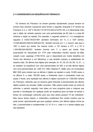 2.1 CURIOSIDADES DA SEQUÊNCIA DE FIBONACCI
Os números de Fibonacci se tornam grandes rapidamente, porque sempre se
somam dois números sucessivos para formar o seguinte. Enquanto o 5º número de
Fibonacci é 5, o 125º é 59.425.114.757.512.643.212.875.125, e é interessante notar
que o dígito da unidade aparece com uma periodicidade de 60 (isto é, a cada 60
números o digito se repete). Por exemplo, o segundo número é 1, e o sexagésimo
segundo é 4.052.739.537.881 (também terminado em 1), e o 122º número,
14.028.366.653.498.915.298.923.761, também termina em 1; o mesmo vale para o
182º, e assim por diante. De mesmo modo, o 14º número é 377, e o 74º é
1.304.969.544.928.657, também termina com 7, e assim por diante. Esta
propriedade foi descoberta em 1774 pelo matemático francês nascido da Itália
Joseph Louis Lagrange (1736-1813), que é responsável por muitos trabalhos em
Teoria dos Números e em Mecânica, e que também estudou a estabilidade do
sistema solar. Os últimos dois dígitos (por exemplo, 01, 01, 02, 03, 05, 08, 13, 21, ...)
se repetem na sequência com uma periodicidade de 300, e os três últimos dígitos
com uma periodicidade de 1.500. Em 1963, Stephen P. Geller usou um computador
IBM 1620 para mostrar que os últimos 4 dígitos se repetem a cada 15.000 vezes, e
os últimos 5, a cada 150.000 vezes, e finalmente, após o computador rodar por
quase 3 horas, uma repetição dos últimos 6 dígitos ocorreram no 1.500.000 número
do Fibonacci. Sabendo que um teorema geral referente à periodicidade dos últimos
dígitos poderia ser provado, Geller comentou: “Não parece existir ainda um modo de
adivinhar o período seguinte, mas talvez um novo programa para a máquina que
permita a inicialização em qualquer ponto da sequência para um teste irá reduzir o
tempo de computação suficiente para que mais dados possam 10 ser coletados”.
Mas pouco tempo depois, o matemático israelenses Dov Jarden mostrou que se
pode provar rigorosamente que para qualquer número com últimos dígitos acima de
três, a periodicidade é simplesmente: (1) 15 10 n x , onde n é o número dígitos que
são repetidos.
 
