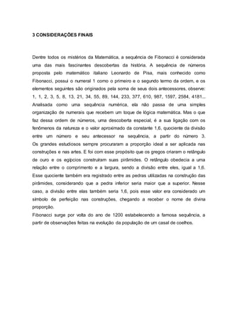 3 CONSIDERAÇÕES FINAIS
Dentre todos os mistérios da Matemática, a sequência de Fibonacci é considerada
uma das mais fascinantes descobertas da história. A sequência de números
proposta pelo matemático italiano Leonardo de Pisa, mais conhecido como
Fibonacci, possui o numeral 1 como o primeiro e o segundo termo da ordem, e os
elementos seguintes são originados pela soma de seus dois antecessores, observe:
1, 1, 2, 3, 5, 8, 13, 21, 34, 55, 89, 144, 233, 377, 610, 987, 1597, 2584, 4181...
Analisada como uma sequência numérica, ela não passa de uma simples
organização de numerais que recebem um toque de lógica matemática. Mas o que
faz dessa ordem de números, uma descoberta especial, é a sua ligação com os
fenômenos da natureza e o valor aproximado da constante 1,6, quociente da divisão
entre um número e seu antecessor na sequência, a partir do número 3.
Os grandes estudiosos sempre procuraram a proporção ideal a ser aplicada nas
construções e nas artes. E foi com esse propósito que os gregos criaram o retângulo
de ouro e os egípcios construíram suas pirâmides. O retângulo obedecia a uma
relação entre o comprimento e a largura, sendo a divisão entre eles, igual a 1,6.
Esse quociente também era registrado entre as pedras utilizadas na construção das
pirâmides, considerando que a pedra inferior seria maior que a superior. Nesse
caso, a divisão entre elas também seria 1,6, pois esse valor era considerado um
símbolo de perfeição nas construções, chegando a receber o nome de divina
proporção.
Fibonacci surge por volta do ano de 1200 estabelecendo a famosa sequência, a
partir de observações feitas na evolução da população de um casal de coelhos.
 