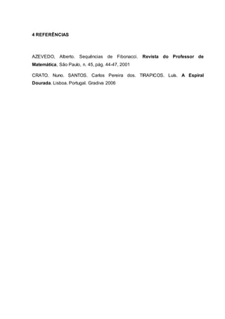 4 REFERÊNCIAS
AZEVEDO, Alberto. Sequências de Fibonacci. Revista do Professor de
Matemática, São Paulo, n. 45, pág. 44-47, 2001
CRATO. Nuno. SANTOS. Carlos Pereira dos. TIRAPICOS. Luís. A Espiral
Dourada. Lisboa. Portugal. Gradiva 2006
 