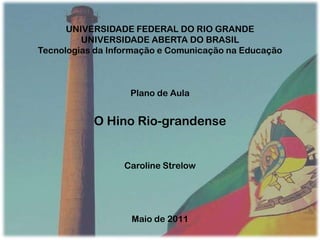 UNIVERSIDADE FEDERAL DO RIO GRANDE UNIVERSIDADE ABERTA DO BRASIL Tecnologias da Informação e Comunicação na Educação Plano de Aula O Hino Rio-grandense Caroline Strelow Maio de 2011 