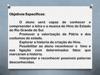 Objetivos Específicos:	O aluno será capaz de conhecer e compreender a letra e a musica do Hino do Estado do Rio Grande do Sul.	Promover a valorização da Pátria e dos costumes do estado.	Explorar a historia da criação do Hino.	Possibilitar ao aluno reconhecer o  hino e sua ligação com determinados fatos que marcaram a historia.	Interpretar e reconhecer possíveis palavras desconhecidas.