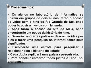     Procedimentos:» Os alunos no laboratório de informática se uniram em grupos de dois alunos, farão o acesso  ao vídeo com o hino do Rio Grande do Sul, onde poderão ouvir a musica com legenda.» Após farão o acesso ao site do MTG, onde encontrarão um pouco da história do hino.»  Deverão  anotar as palavras desconhecidas por eles e fazer uma pesquisa na internet sobre seus significados.» Escolherão uma estrofe para pesquisar e relacionar com a historia do estado.» Cada dupla explicará uma palavra pesquisada.» Para concluir entoarão todos juntos o Hino Rio-grandense.