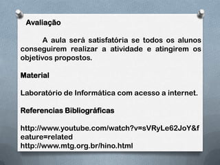    Avaliação	A aula será satisfatória se todos os alunos conseguirem realizar a atividade e atingirem os objetivos propostos.MaterialLaboratório de Informática com acesso a internet.Referencias Bibliográficashttp://www.youtube.com/watch?v=sVRyLe62JoY&feature=relatedhttp://www.mtg.org.br/hino.html