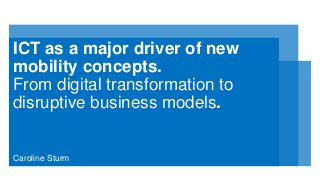 ICT as a major driver of new
mobility concepts.
From digital transformation to
disruptive business models.
Caroline Sturm
 