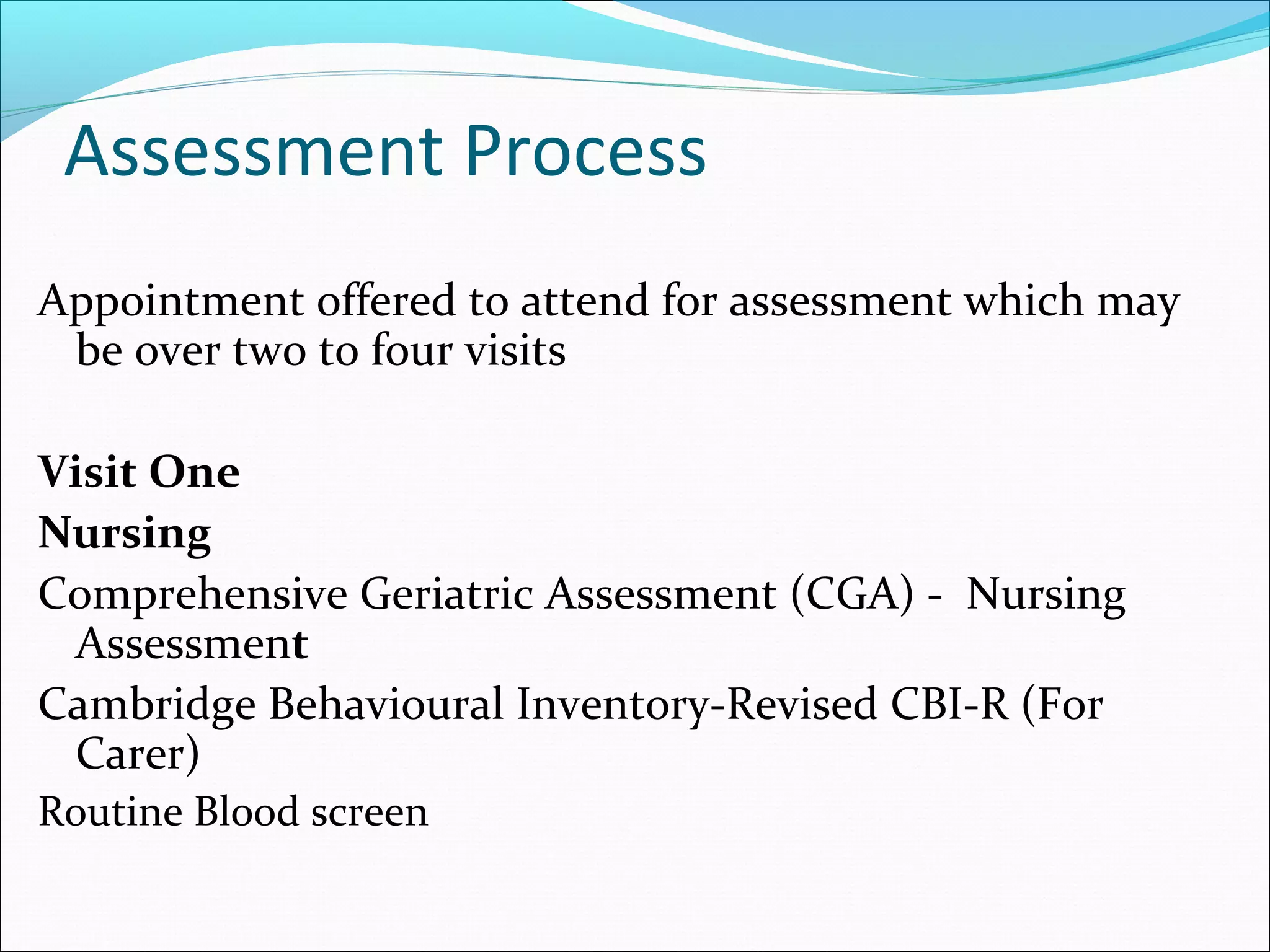Assessment Process
Appointment offered to attend for assessment which may
be over two to four visits
Visit One
Nursing
Comprehensive Geriatric Assessment (CGA) - Nursing
Assessment
Cambridge Behavioural Inventory-Revised CBI-R (For
Carer)
Routine Blood screen
 