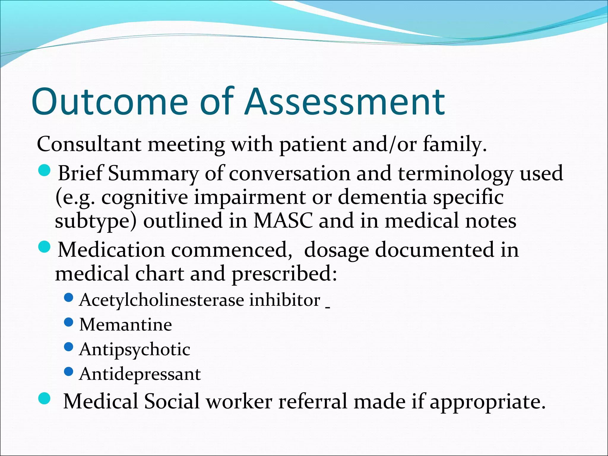 Outcome of Assessment
Consultant meeting with patient and/or family.
Brief Summary of conversation and terminology used
(e.g. cognitive impairment or dementia specific
subtype) outlined in MASC and in medical notes
Medication commenced, dosage documented in
medical chart and prescribed:
Acetylcholinesterase inhibitor
Memantine
Antipsychotic
Antidepressant
 Medical Social worker referral made if appropriate.
 