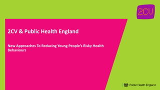 2CV & Public Health England
New Approaches To Reducing Young People’s Risky Health
Behaviours
 