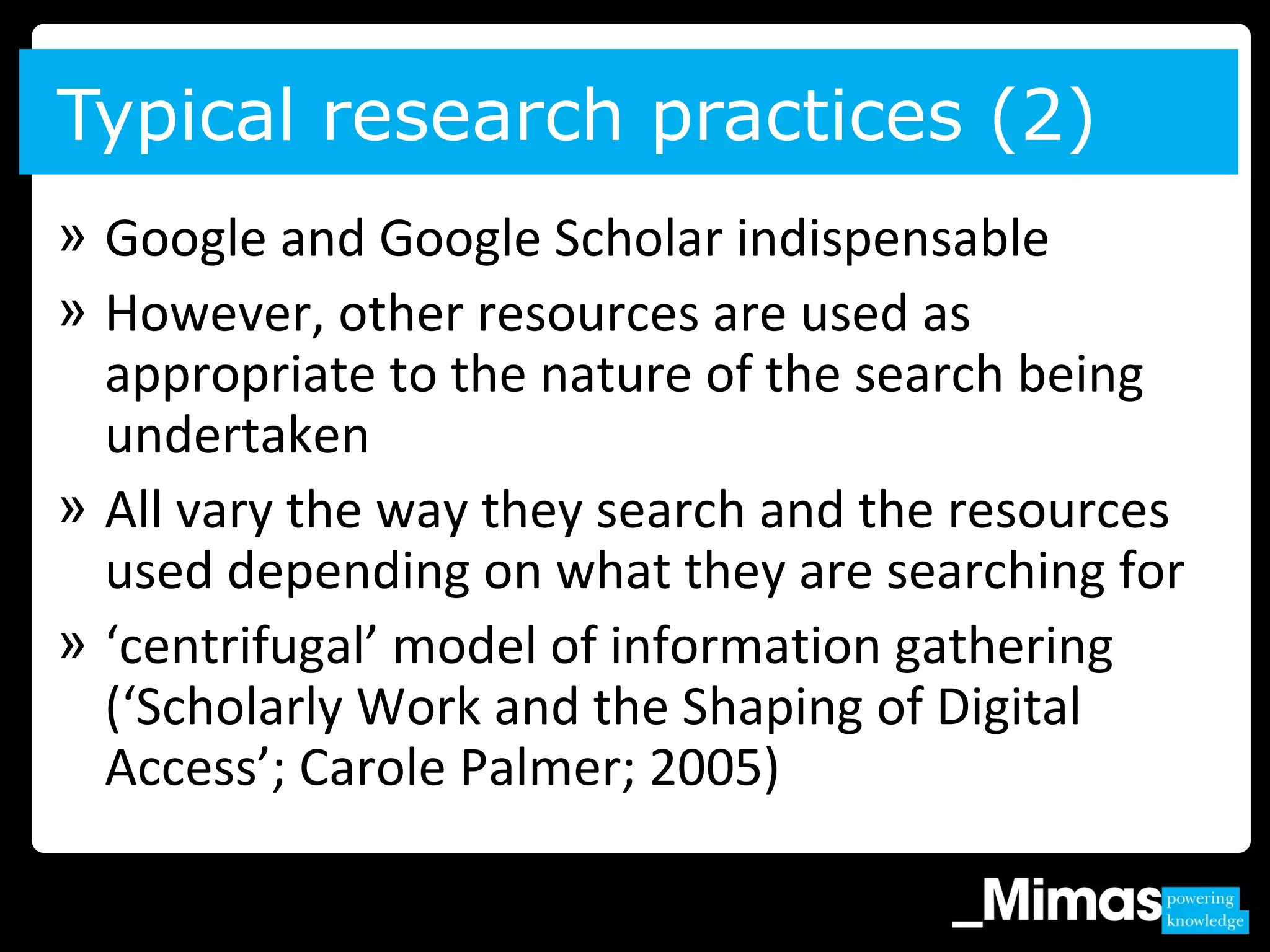 » Google and Google Scholar indispensable
» However, other resources are used as
appropriate to the nature of the search being
undertaken
» All vary the way they search and the resources
used depending on what they are searching for
» ‘centrifugal’ model of information gathering
(‘Scholarly Work and the Shaping of Digital
Access’; Carole Palmer; 2005)
Typical research practices (2)
 