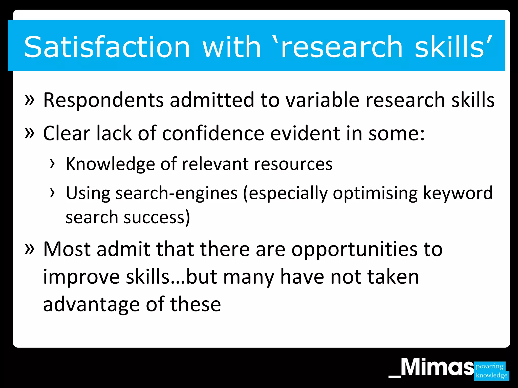 » Respondents admitted to variable research skills
» Clear lack of confidence evident in some:
› Knowledge of relevant resources
› Using search-engines (especially optimising keyword
search success)
» Most admit that there are opportunities to
improve skills…but many have not taken
advantage of these
Satisfaction with ‘research skills’
 