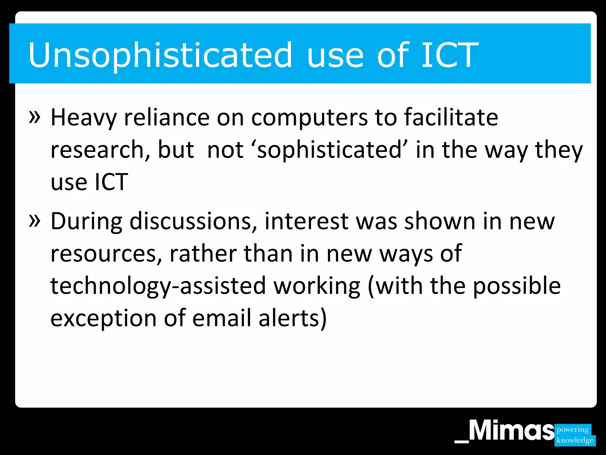 » Heavy reliance on computers to facilitate
research, but not ‘sophisticated’ in the way they
use ICT
» During discussions, interest was shown in new
resources, rather than in new ways of
technology-assisted working (with the possible
exception of email alerts)
Unsophisticated use of ICT
 