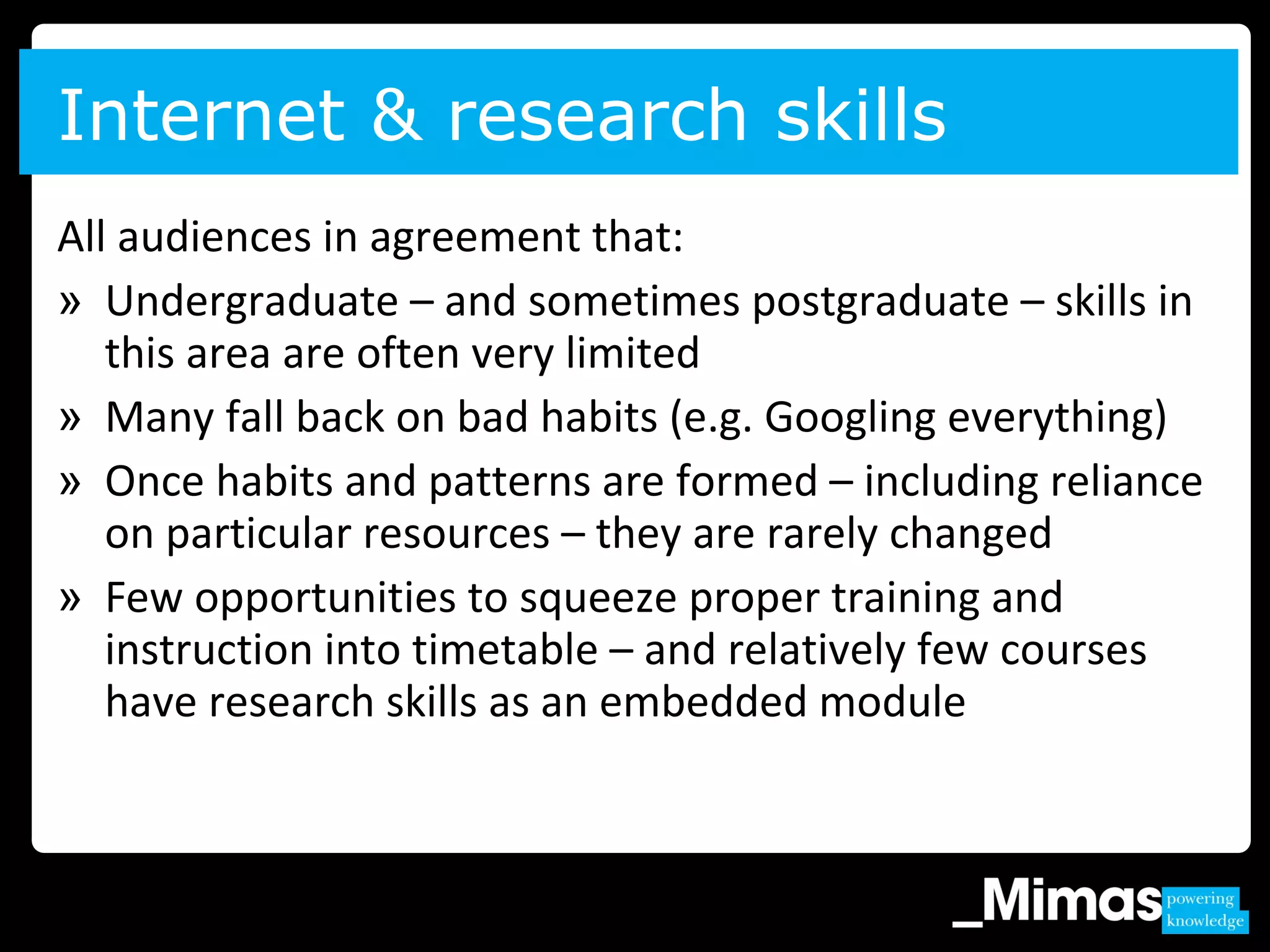 All audiences in agreement that:
» Undergraduate – and sometimes postgraduate – skills in
this area are often very limited
» Many fall back on bad habits (e.g. Googling everything)
» Once habits and patterns are formed – including reliance
on particular resources – they are rarely changed
» Few opportunities to squeeze proper training and
instruction into timetable – and relatively few courses
have research skills as an embedded module
Internet & research skills
 
