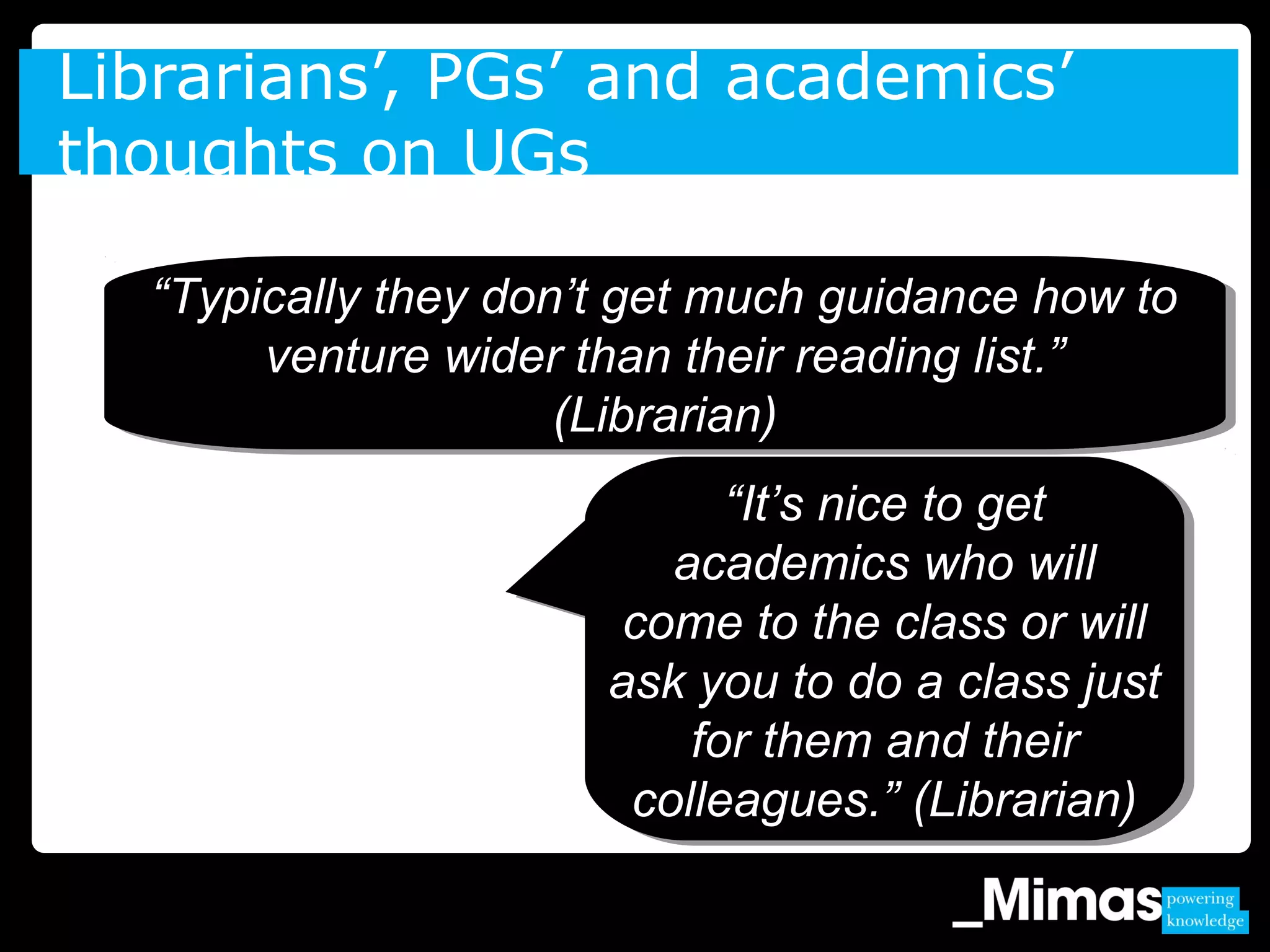 Librarians’, PGs’ and academics’
thoughts on UGs
“Typically they don’t get much guidance how to
venture wider than their reading list.”
(Librarian)
“Typically they don’t get much guidance how to
venture wider than their reading list.”
(Librarian)
“It’s nice to get
academics who will
come to the class or will
ask you to do a class just
for them and their
colleagues.” (Librarian)
“It’s nice to get
academics who will
come to the class or will
ask you to do a class just
for them and their
colleagues.” (Librarian)
 
