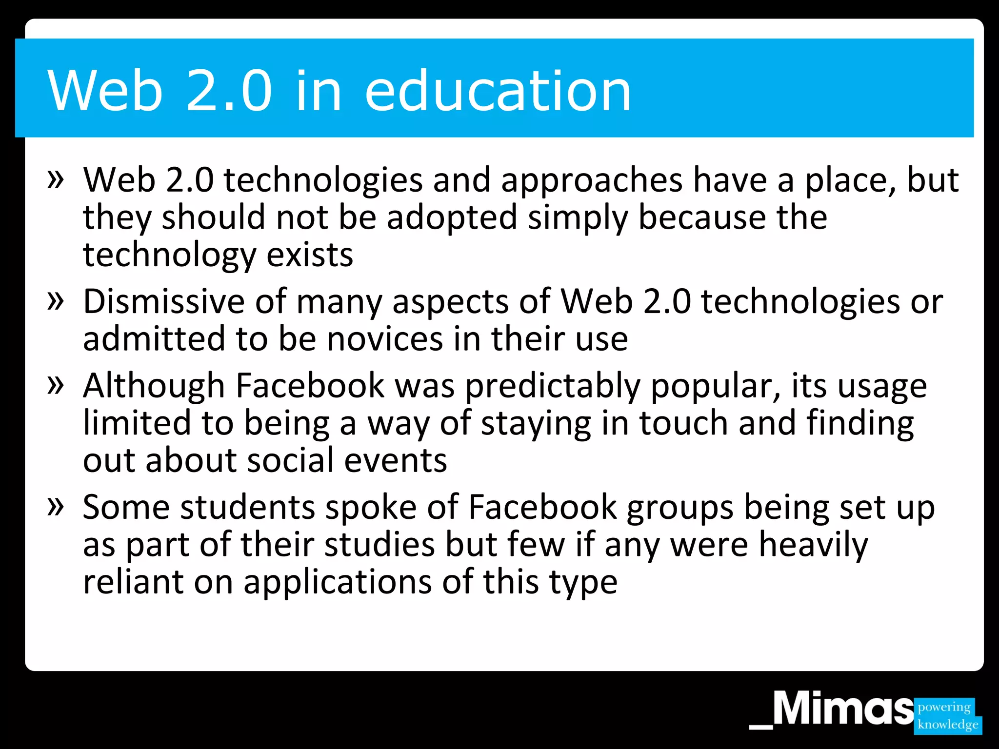Web 2.0 in education
» Web 2.0 technologies and approaches have a place, but
they should not be adopted simply because the
technology exists
» Dismissive of many aspects of Web 2.0 technologies or
admitted to be novices in their use
» Although Facebook was predictably popular, its usage
limited to being a way of staying in touch and finding
out about social events
» Some students spoke of Facebook groups being set up
as part of their studies but few if any were heavily
reliant on applications of this type
 