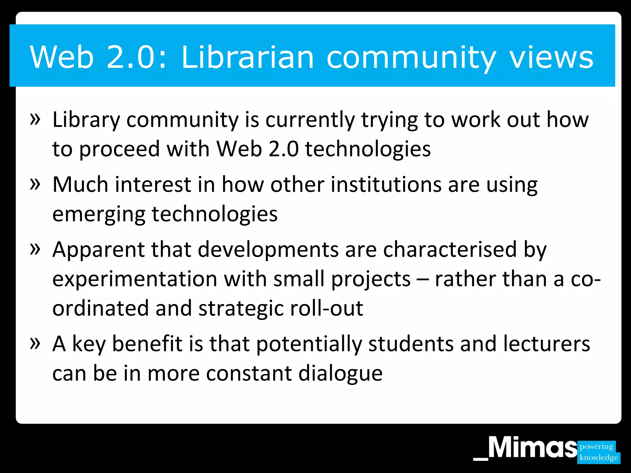 » Library community is currently trying to work out how
to proceed with Web 2.0 technologies
» Much interest in how other institutions are using
emerging technologies
» Apparent that developments are characterised by
experimentation with small projects – rather than a co-
ordinated and strategic roll-out
» A key benefit is that potentially students and lecturers
can be in more constant dialogue
Web 2.0: Librarian community views
 