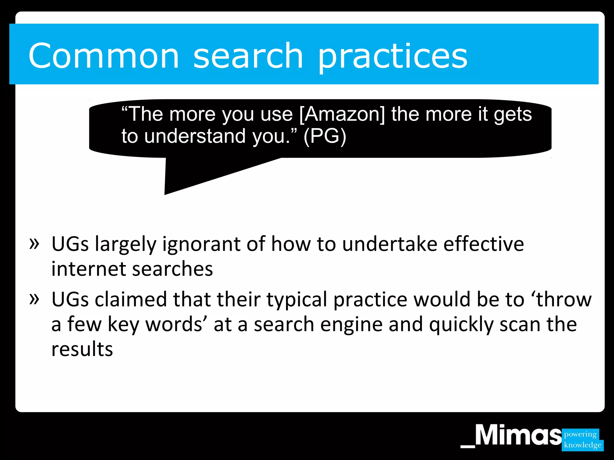 » UGs largely ignorant of how to undertake effective
internet searches
» UGs claimed that their typical practice would be to ‘throw
a few key words’ at a search engine and quickly scan the
results
Common search practices
“The more you use [Amazon] the more it gets
to understand you.” (PG)
 