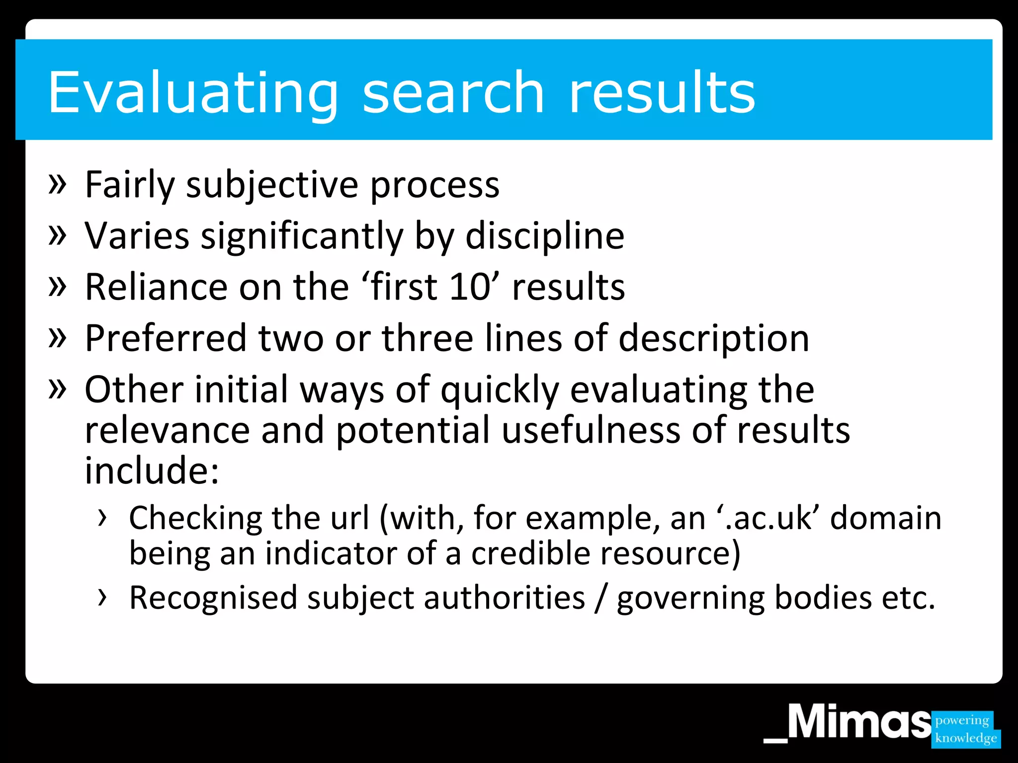 » Fairly subjective process
» Varies significantly by discipline
» Reliance on the ‘first 10’ results
» Preferred two or three lines of description
» Other initial ways of quickly evaluating the
relevance and potential usefulness of results
include:
› Checking the url (with, for example, an ‘.ac.uk’ domain
being an indicator of a credible resource)
› Recognised subject authorities / governing bodies etc.
Evaluating search results
 