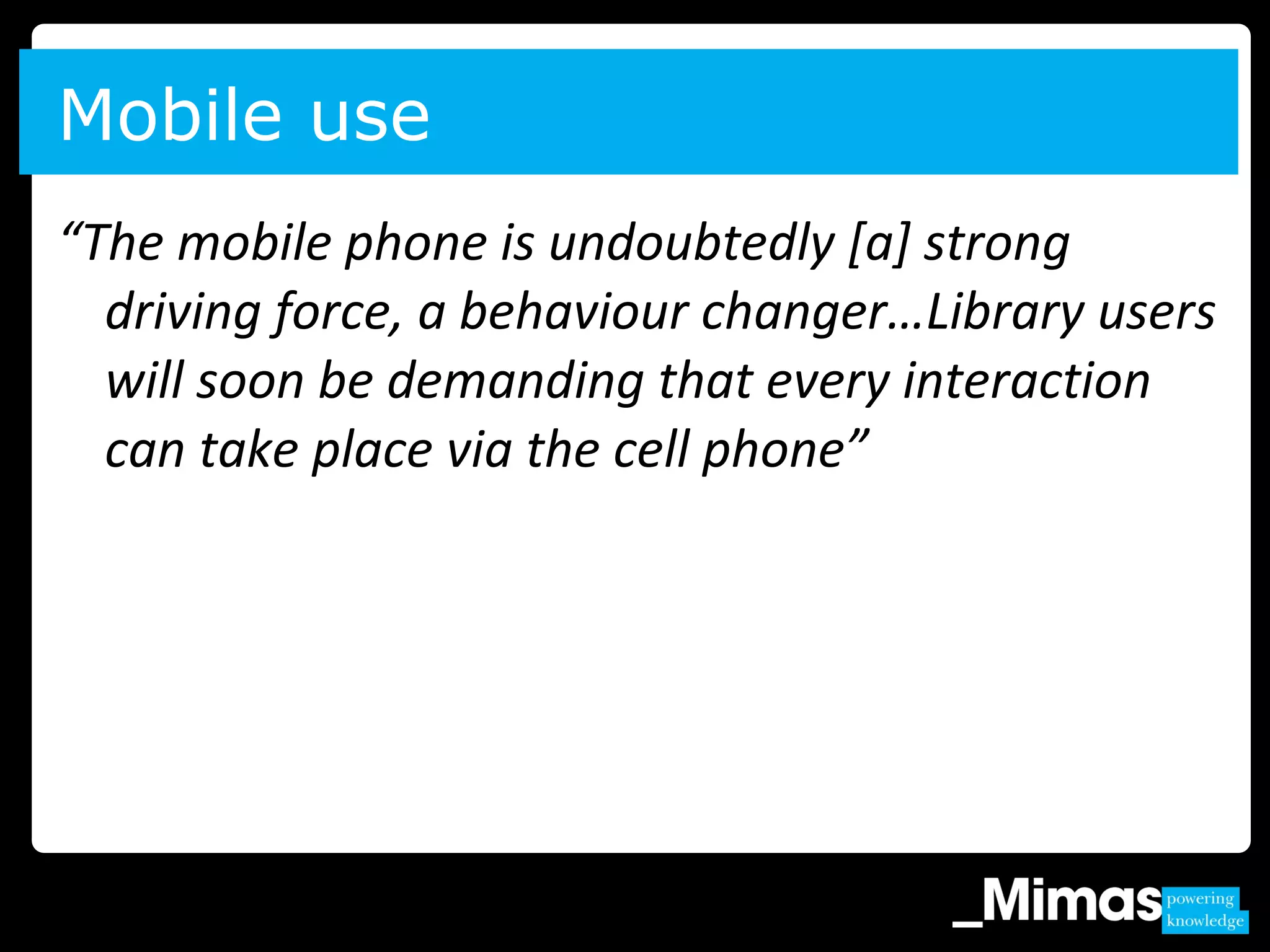 “The mobile phone is undoubtedly [a] strong
driving force, a behaviour changer…Library users
will soon be demanding that every interaction
can take place via the cell phone”
Mobile use
 
