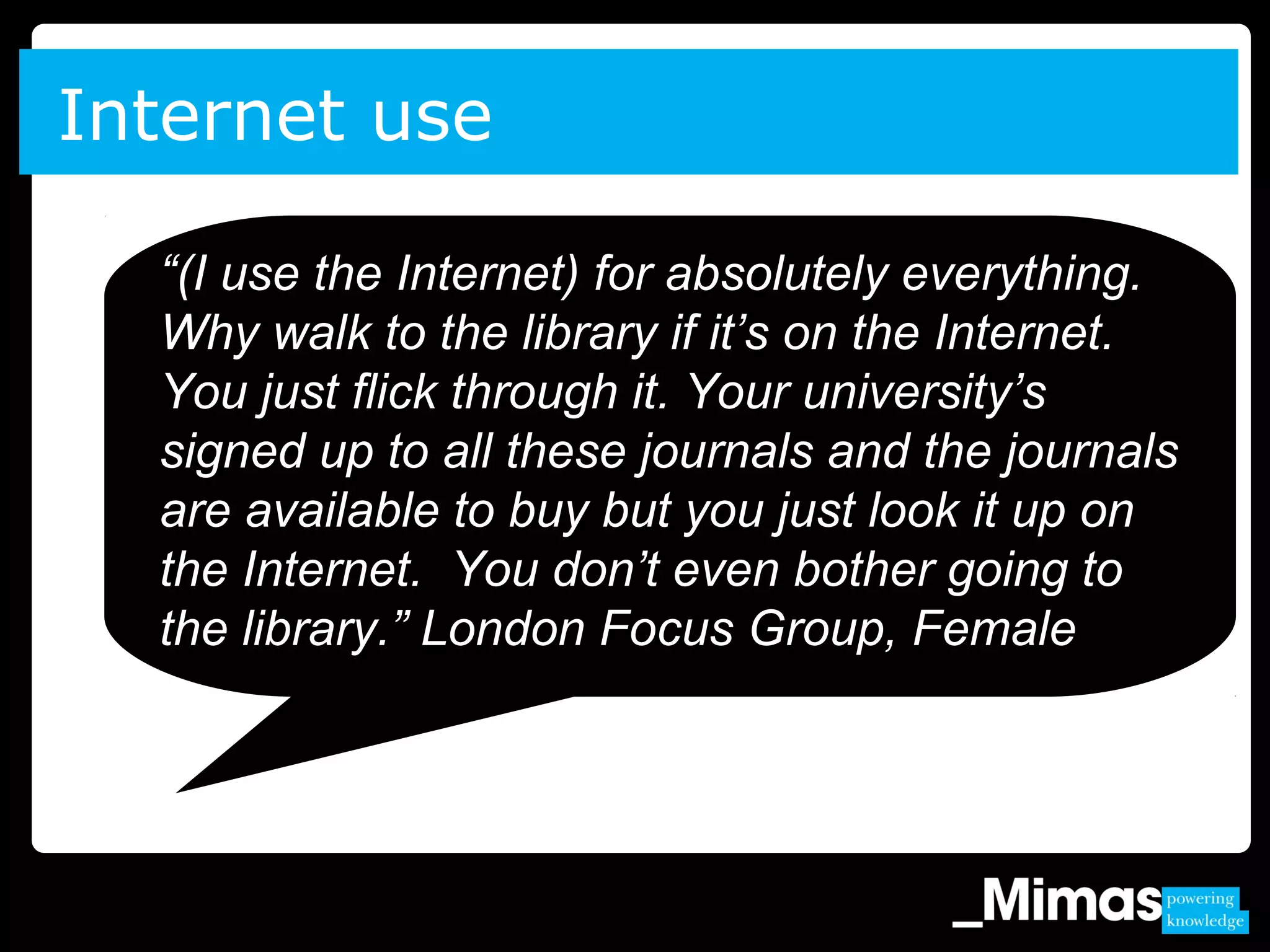 Internet use
“(I use the Internet) for absolutely everything.
Why walk to the library if it’s on the Internet.
You just flick through it. Your university’s
signed up to all these journals and the journals
are available to buy but you just look it up on
the Internet. You don’t even bother going to
the library.” London Focus Group, Female
 