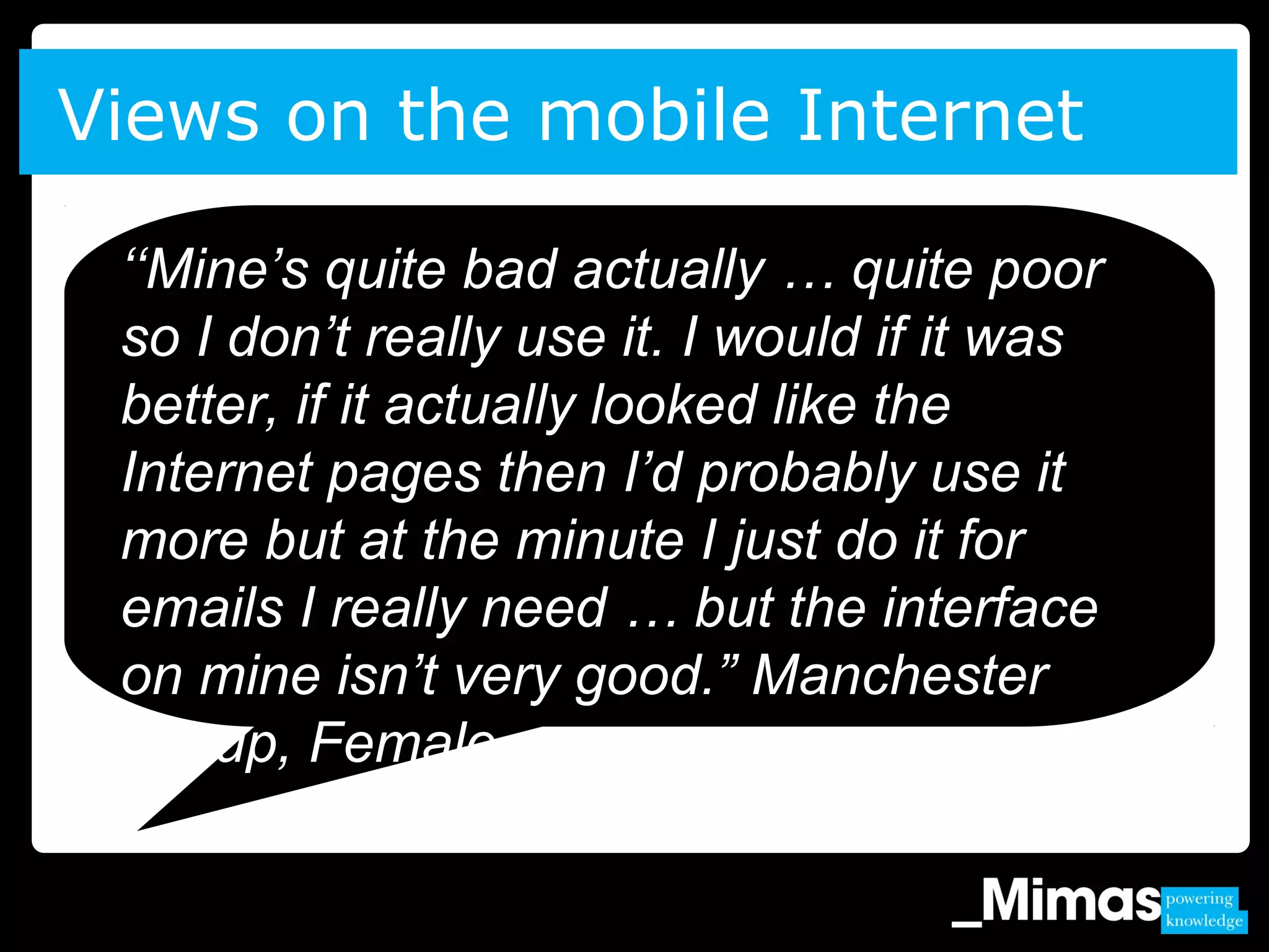 Views on the mobile Internet
‘‘Mine’s quite bad actually … quite poor
so I don’t really use it. I would if it was
better, if it actually looked like the
Internet pages then I’d probably use it
more but at the minute I just do it for
emails I really need … but the interface
on mine isn’t very good.” Manchester
Group, Female.
 