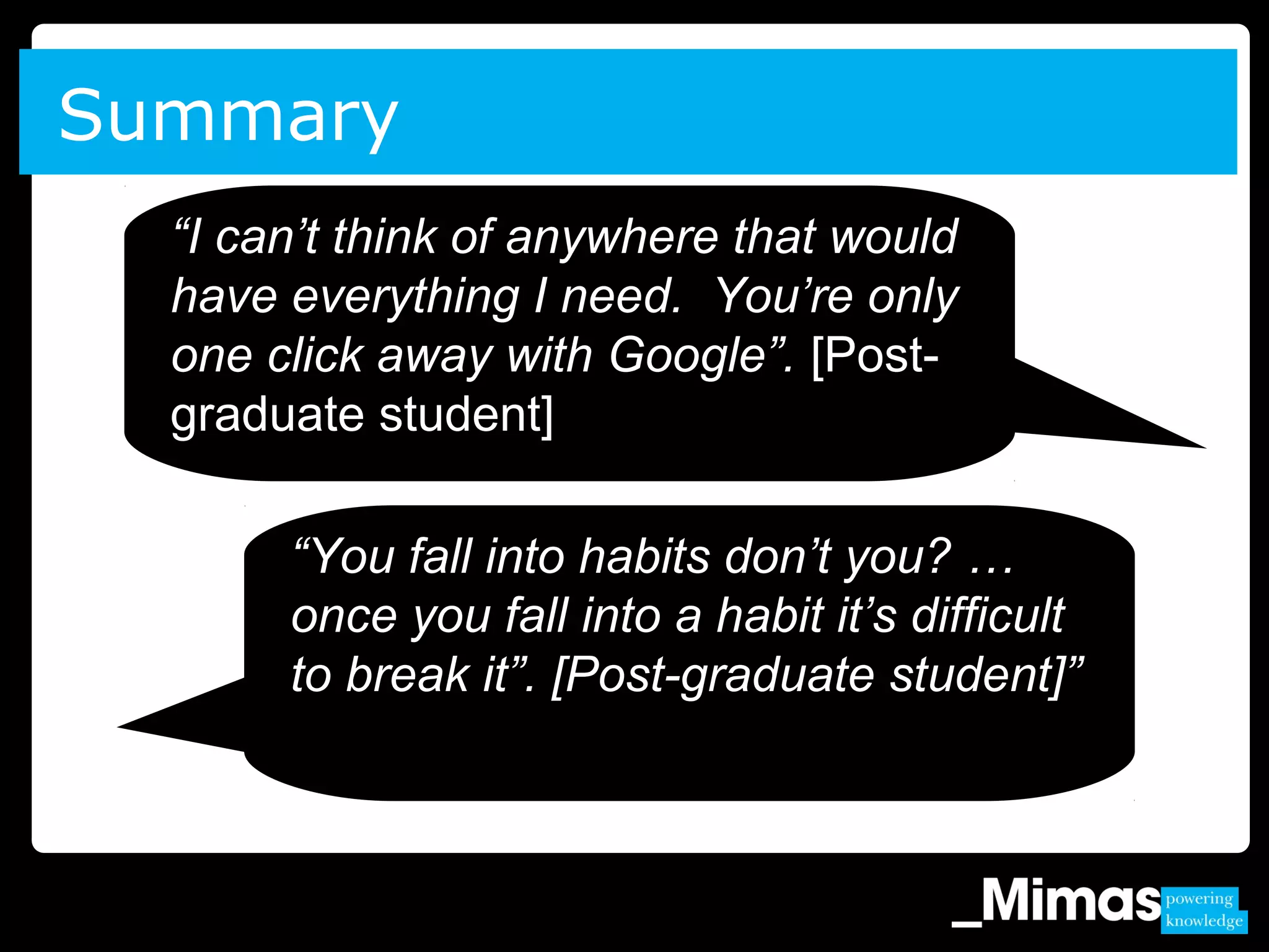 Summary
“You fall into habits don’t you? …
once you fall into a habit it’s difficult
to break it”. [Post-graduate student]”
“I can’t think of anywhere that would
have everything I need. You’re only
one click away with Google”. [Post-
graduate student]
 