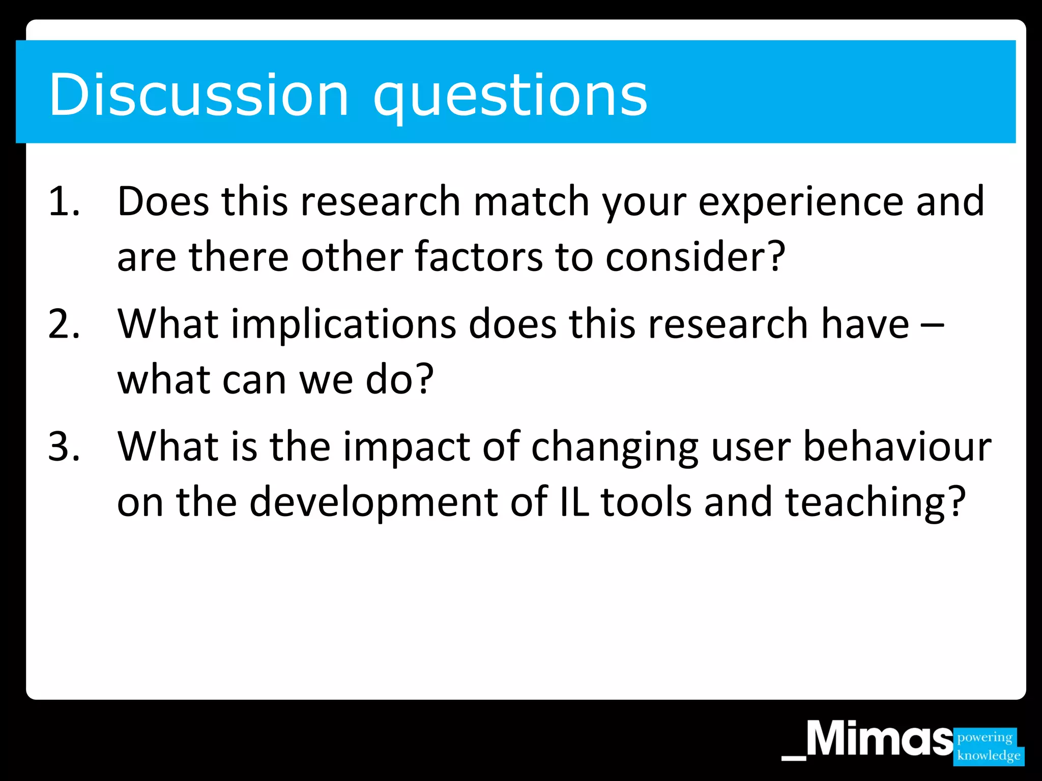 1. Does this research match your experience and
are there other factors to consider?
2. What implications does this research have –
what can we do?
3. What is the impact of changing user behaviour
on the development of IL tools and teaching?
Discussion questions
 