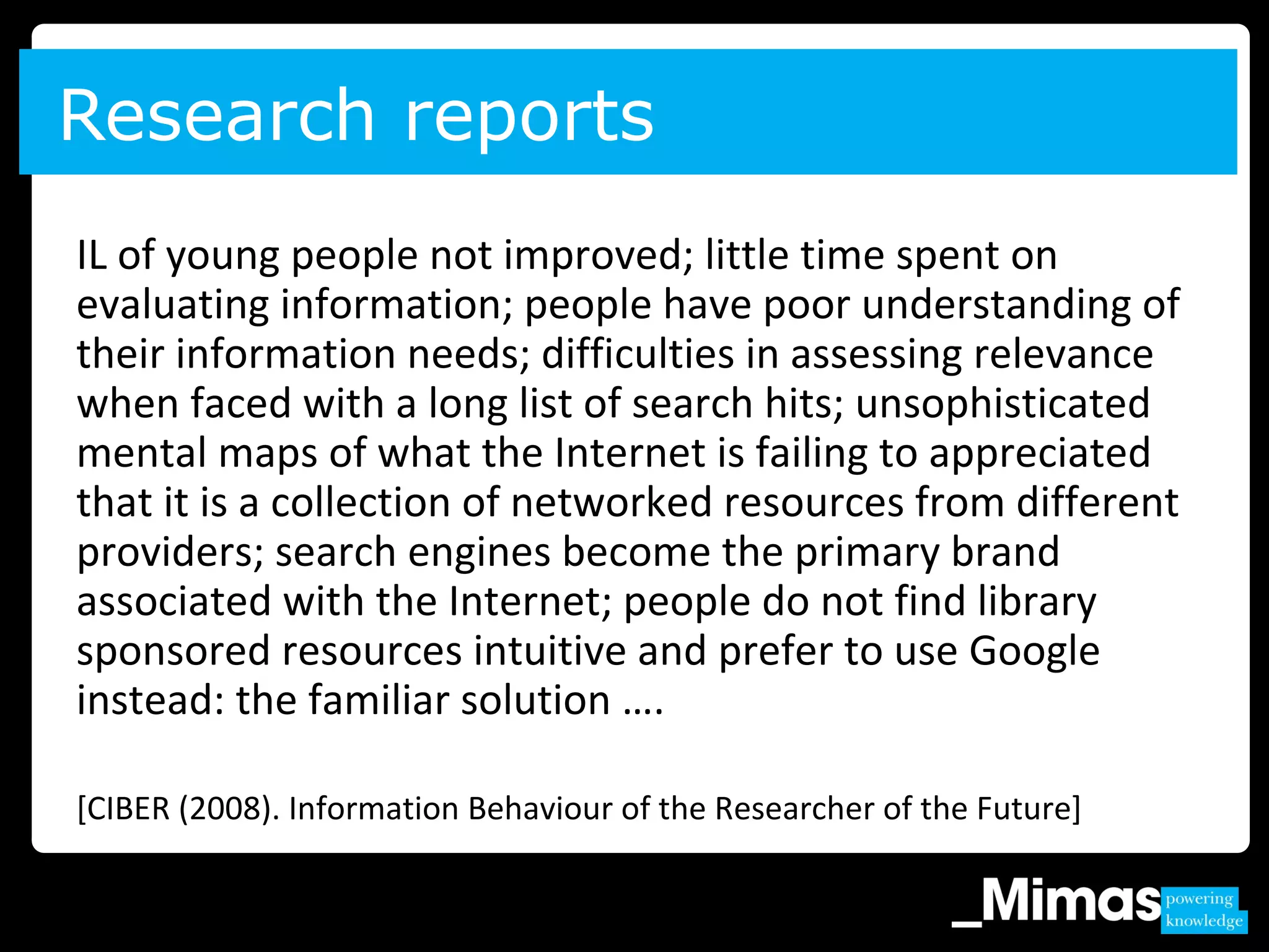 IL of young people not improved; little time spent on
evaluating information; people have poor understanding of
their information needs; difficulties in assessing relevance
when faced with a long list of search hits; unsophisticated
mental maps of what the Internet is failing to appreciated
that it is a collection of networked resources from different
providers; search engines become the primary brand
associated with the Internet; people do not find library
sponsored resources intuitive and prefer to use Google
instead: the familiar solution ….
[CIBER (2008). Information Behaviour of the Researcher of the Future]
Research reports
 