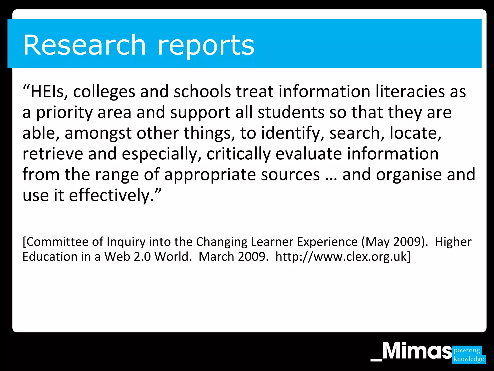 “HEIs, colleges and schools treat information literacies as
a priority area and support all students so that they are
able, amongst other things, to identify, search, locate,
retrieve and especially, critically evaluate information
from the range of appropriate sources … and organise and
use it effectively.”
[Committee of Inquiry into the Changing Learner Experience (May 2009). Higher
Education in a Web 2.0 World. March 2009. http://www.clex.org.uk]
Research reports
 