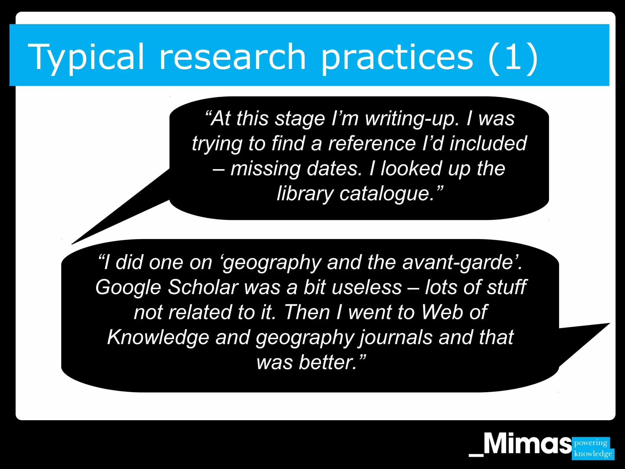 Typical research practices (1)
“At this stage I’m writing-up. I was
trying to find a reference I’d included
– missing dates. I looked up the
library catalogue.”
“I did one on ‘geography and the avant-garde’.
Google Scholar was a bit useless – lots of stuff
not related to it. Then I went to Web of
Knowledge and geography journals and that
was better.”
 