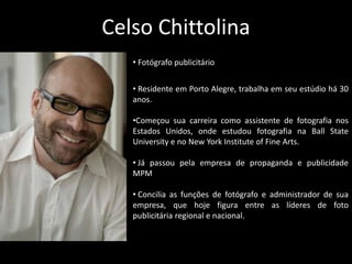 Celso Chittolina
• Fotógrafo publicitário
• Residente em Porto Alegre, trabalha em seu estúdio há 30
anos.
•Começou sua carreira como assistente de fotografia nos
Estados Unidos, onde estudou fotografia na Ball State
University e no New York Institute of Fine Arts.
• Já passou pela empresa de propaganda e publicidade
MPM
• Concilia as funções de fotógrafo e administrador de sua
empresa, que hoje figura entre as líderes de foto
publicitária regional e nacional.
 