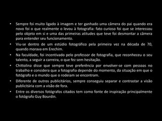 • Sempre foi muito ligado à imagem e ter ganhado uma câmera do pai quando era
novo foi o que realmente o levou à fotografia: fato curioso foi que se interessou
pelo objeto em si e uma das primeiras atitudes que teve foi desmontar a câmera
para entender seu funcionamento.
• Viu-se dentro de um estúdio fotográfico pela primeira vez na década de 70,
quando morava em Erechim.
• Na faculdade, foi incentivado pelo professor de fotografia, que reconheceu o seu
talento, a seguir a carreira, o que fez sem hesitação.
• Chittolina disse que sempre teve preferência por envolver-se com pessoas no
trabalho e considera que a fotografia depende do momento, da situação em que o
fotógrafo e o mundo que o rodeiam se encontram.
• Diferente de outros publicitários, sempre conseguiu separar e contrastar a visão
publicitária com a visão de fora.
• Entre os diversos fotógrafos citados tem como fonte de inspiração principalmente
o fotógrafo Guy Bourdin.
 