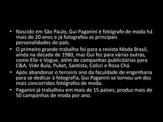 • Nascido em São Paulo, Gui Paganini é fotógrafo de moda há
mais de 20 anos e já fotografou as principais
personalidades do país.
• O primeiro grande trabalho foi para a revista Moda Brasil,
ainda na década de 1980, mas Gui fez para várias outras,
como Elle e Vogue, além de campanhas publicitárias para
C&A, Vide Bula, Puket, Santista, Colcci e Rosa Chá.
• Após abandonar o terceiro ano da faculdade de engenharia
para se dedicar à fotografia, Gui Paganini se tornou um dos
mais concorridos fotógrafos de moda.
• Paganini já trabalhou em mais de 15 países, produz mais de
50 campanhas de moda por ano.
 