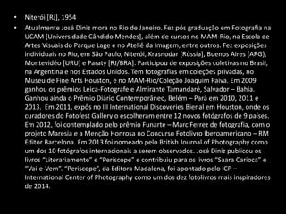 • Niterói [RJ], 1954
• Atualmente José Diniz mora no Rio de Janeiro. Fez pós graduação em Fotografia na
UCAM [Universidade Cândido Mendes], além de cursos no MAM-Rio, na Escola de
Artes Visuais do Parque Lage e no Ateliê da Imagem, entre outros. Fez exposições
individuais no Rio, em São Paulo, Niterói, Krasnodar [Rússia], Buenos Aires [ARG},
Montevidéo [URU] e Paraty [RJ/BRA]. Participou de exposições coletivas no Brasil,
na Argentina e nos Estados Unidos. Tem fotografias em coleções privadas, no
Museu de Fine Arts Houston, e no MAM-Rio/Coleção Joaquim Paiva. Em 2009
ganhou os prêmios Leica-Fotografe e Almirante Tamandaré, Salvador – Bahia.
Ganhou ainda o Prêmio Diário Contemporâneo, Belém – Pará em 2010, 2011 e
2013. Em 2011, expôs no III International Discoveries Bienal em Houston, onde os
curadores do Fotofest Gallery o escolheram entre 12 novos fotógrafos de 9 países.
Em 2012, foi contemplado pelo prêmio Funarte – Marc Ferrez de fotografia, com o
projeto Maresia e a Menção Honrosa no Concurso Fotolivro Iberoamericano – RM
Editor Barcelona. Em 2013 foi nomeado pelo British Journal of Photography como
um dos 10 fotógrafos internacionais a serem observados. José Diniz publicou os
livros “Literariamente” e “Periscope” e contribuiu para os livros “Saara Carioca” e
“Vai-e-Vem”. “Periscope”, da Editora Madalena, foi apontado pelo ICP –
International Center of Photography como um dos dez fotolivros mais inspiradores
de 2014.
 