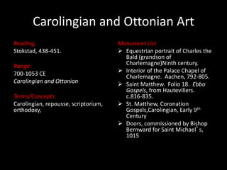 Carolingian and Ottonian Art
Reading,
Stokstad, 438-451.
Range:
700-1053 CE
Carolingian and Ottonian
Terms/Concepts:
Carolingian, repousse, scriptorium,
orthodoxy,
Monument List
 Equestrian portrait of Charles the
Bald (grandson of
Charlemagne)Ninth century.
 Interior of the Palace Chapel of
Charlemagne. Aachen, 792-805.
 Saint Matthew. Folio 18. Ebbo
Gospels, from Hautevillers.
c.816-835.
 St. Matthew, Coronation
Gospels,Carolingian, Early 9th
Century
 Doors, commissioned by Bishop
Bernward for Saint Michael’s,
1015
 