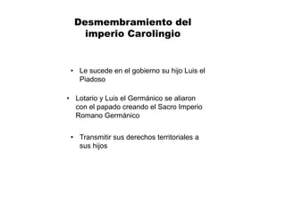 Desmembramiento del
imperio Carolingio
• Transmitir sus derechos territoriales a
sus hijos
• Le sucede en el gobierno su hijo Luis el
Piadoso
• Lotario y Luis el Germánico se aliaron
con el papado creando el Sacro Imperio
Romano Germánico
 