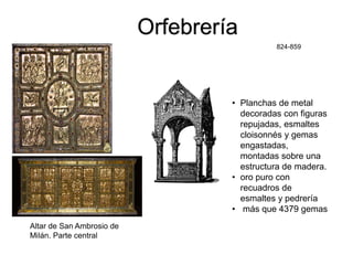 824-859
Altar de San Ambrosio de
Milán. Parte central
Orfebrería
• Planchas de metal
decoradas con figuras
repujadas, esmaltes
cloisonnés y gemas
engastadas,
montadas sobre una
estructura de madera.
• oro puro con
recuadros de
esmaltes y pedrería
• más que 4379 gemas
 