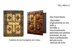 Cubierta de los Evangelios de Lindau
Alta Edad Media
Decorada
originalmente en oro,
plata y
esmalte, y
minuciosamente
adornada con piedras
preciosas, es una
clara manifestación
del arte como
vehículo de la fe.
750 y 800 d. C
 